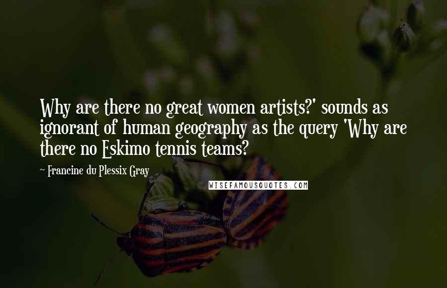 Francine Du Plessix Gray Quotes: Why are there no great women artists?' sounds as ignorant of human geography as the query 'Why are there no Eskimo tennis teams?