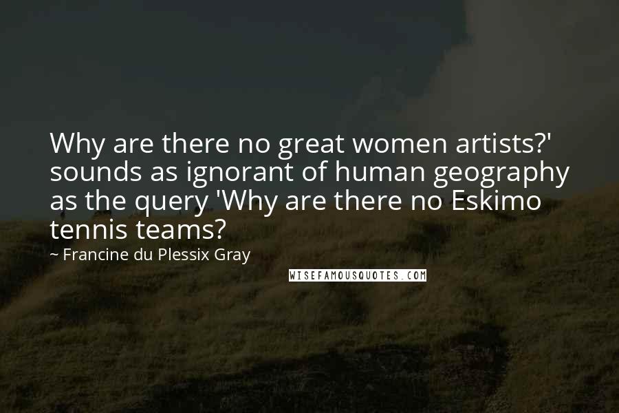 Francine Du Plessix Gray Quotes: Why are there no great women artists?' sounds as ignorant of human geography as the query 'Why are there no Eskimo tennis teams?