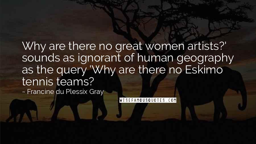 Francine Du Plessix Gray Quotes: Why are there no great women artists?' sounds as ignorant of human geography as the query 'Why are there no Eskimo tennis teams?