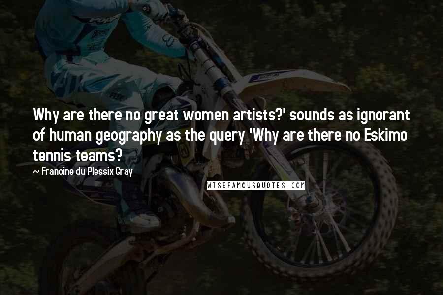 Francine Du Plessix Gray Quotes: Why are there no great women artists?' sounds as ignorant of human geography as the query 'Why are there no Eskimo tennis teams?