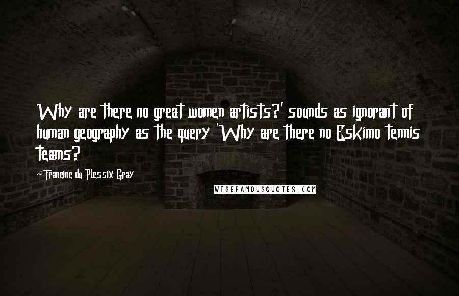 Francine Du Plessix Gray Quotes: Why are there no great women artists?' sounds as ignorant of human geography as the query 'Why are there no Eskimo tennis teams?