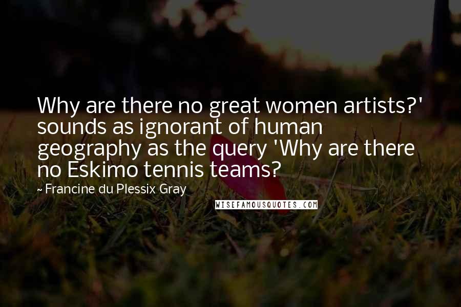 Francine Du Plessix Gray Quotes: Why are there no great women artists?' sounds as ignorant of human geography as the query 'Why are there no Eskimo tennis teams?