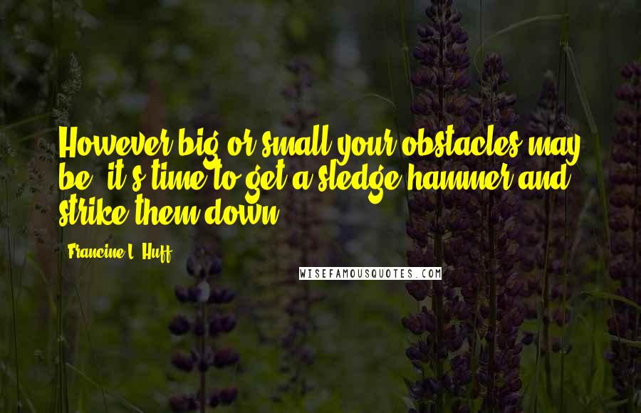 Francine L. Huff Quotes: However big or small your obstacles may be, it's time to get a sledge hammer and strike them down.