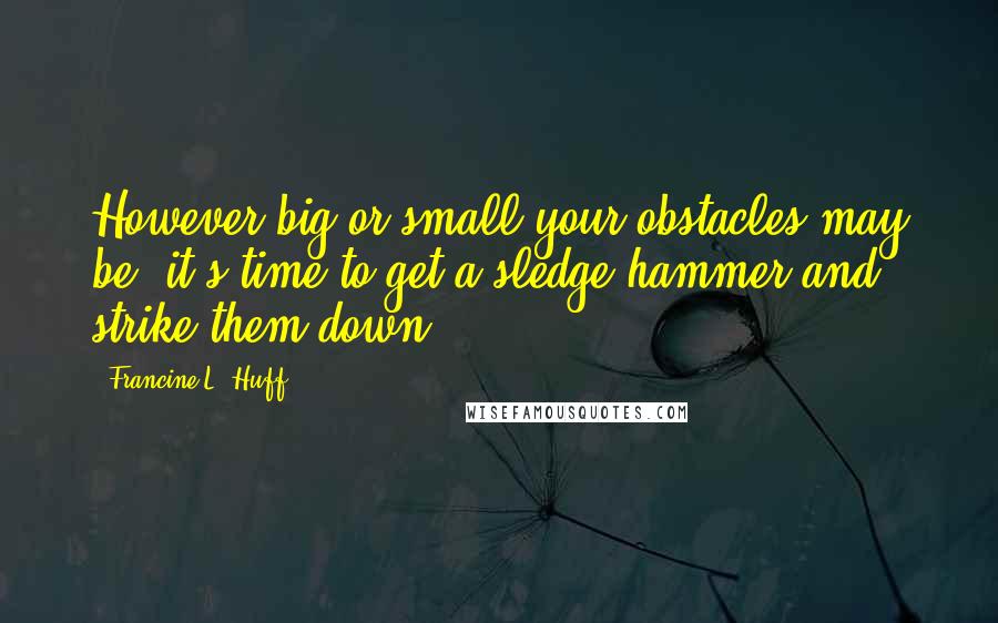 Francine L. Huff Quotes: However big or small your obstacles may be, it's time to get a sledge hammer and strike them down.