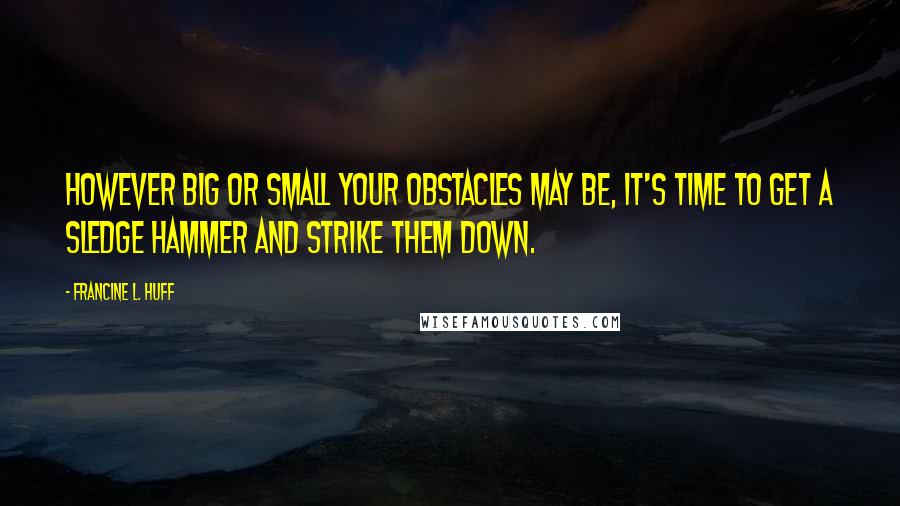 Francine L. Huff Quotes: However big or small your obstacles may be, it's time to get a sledge hammer and strike them down.