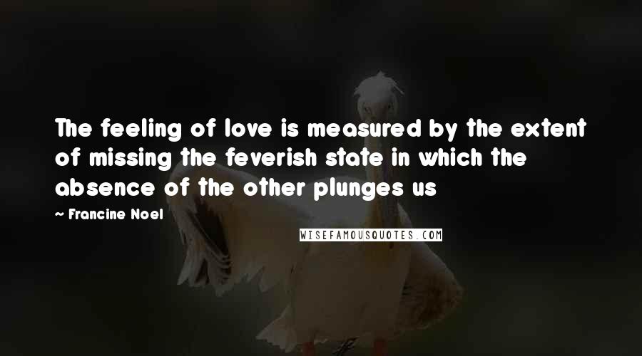 Francine Noel Quotes: The feeling of love is measured by the extent of missing the feverish state in which the absence of the other plunges us