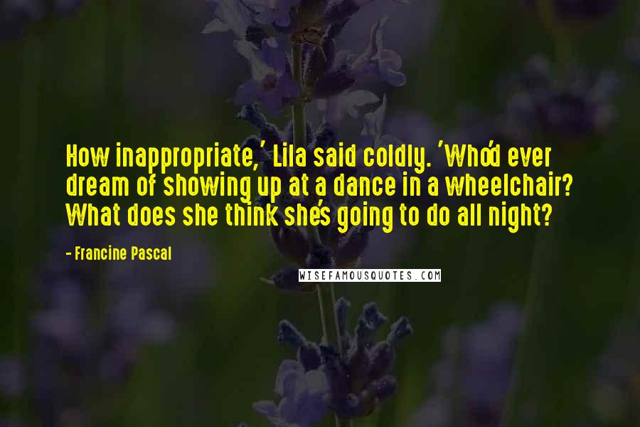 Francine Pascal Quotes: How inappropriate,' Lila said coldly. 'Who'd ever dream of showing up at a dance in a wheelchair? What does she think she's going to do all night?