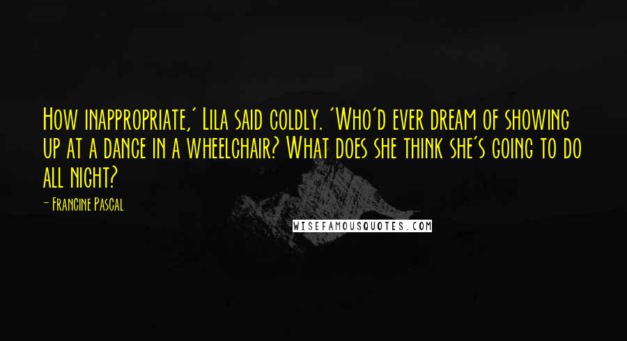 Francine Pascal Quotes: How inappropriate,' Lila said coldly. 'Who'd ever dream of showing up at a dance in a wheelchair? What does she think she's going to do all night?