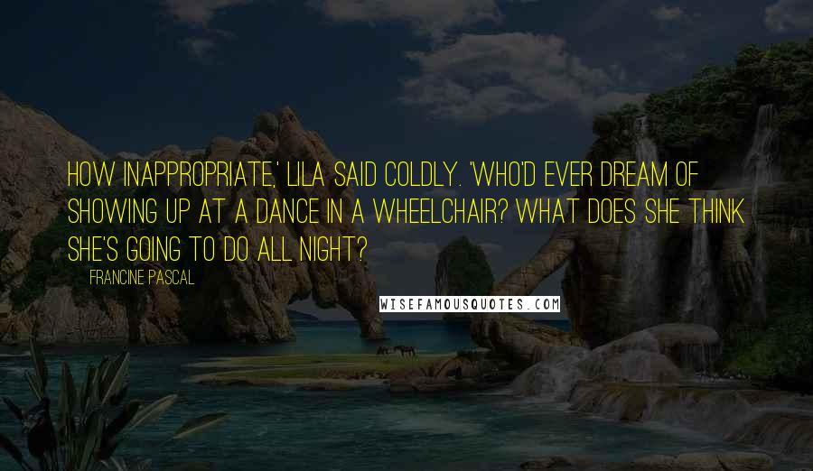 Francine Pascal Quotes: How inappropriate,' Lila said coldly. 'Who'd ever dream of showing up at a dance in a wheelchair? What does she think she's going to do all night?