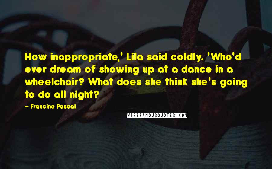 Francine Pascal Quotes: How inappropriate,' Lila said coldly. 'Who'd ever dream of showing up at a dance in a wheelchair? What does she think she's going to do all night?