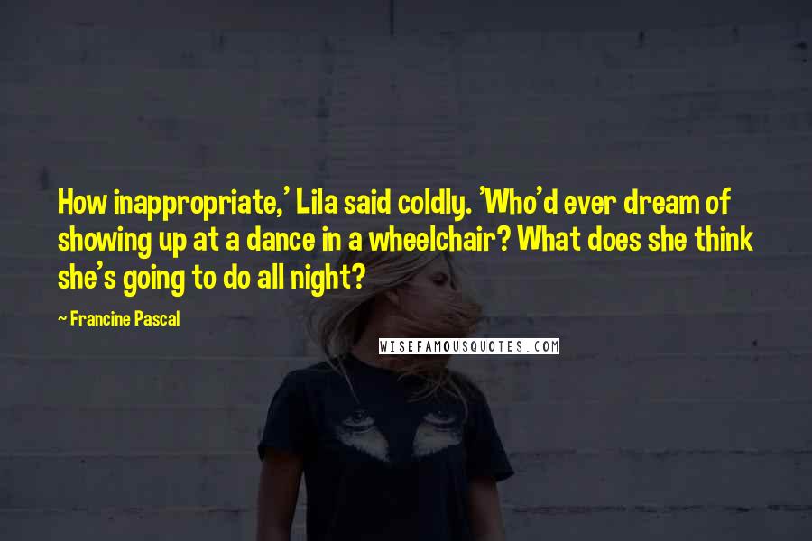 Francine Pascal Quotes: How inappropriate,' Lila said coldly. 'Who'd ever dream of showing up at a dance in a wheelchair? What does she think she's going to do all night?