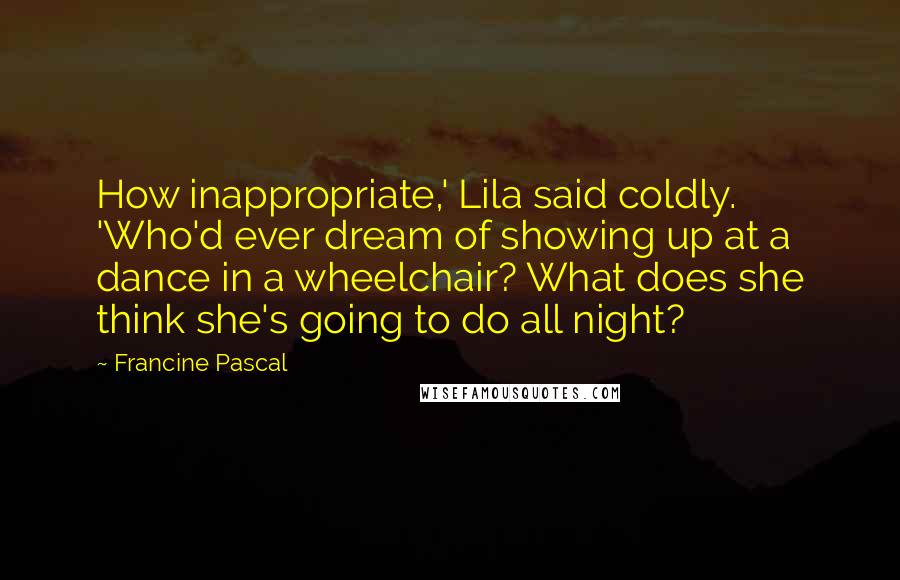 Francine Pascal Quotes: How inappropriate,' Lila said coldly. 'Who'd ever dream of showing up at a dance in a wheelchair? What does she think she's going to do all night?