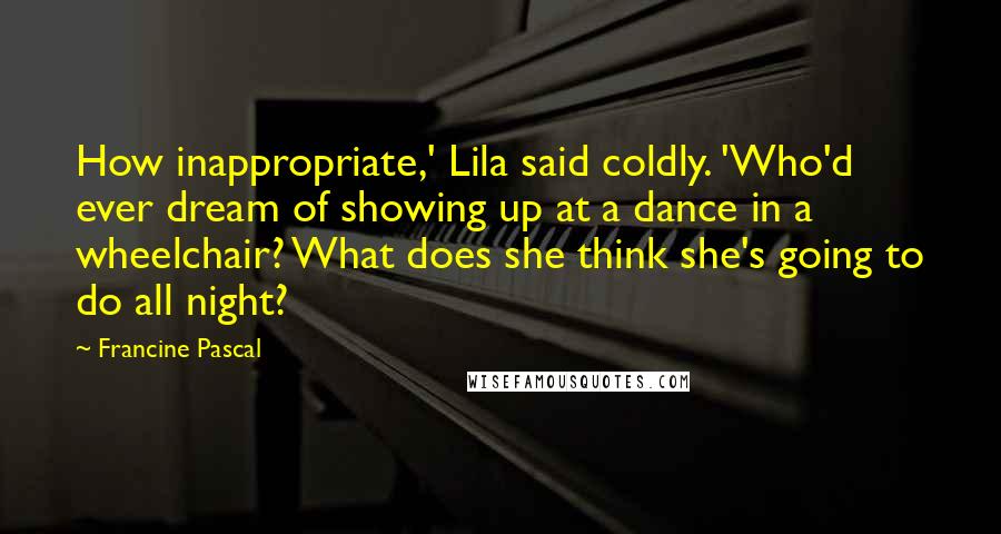 Francine Pascal Quotes: How inappropriate,' Lila said coldly. 'Who'd ever dream of showing up at a dance in a wheelchair? What does she think she's going to do all night?