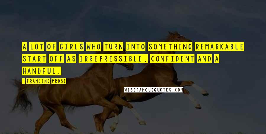 Francine Prose Quotes: A lot of girls who turn into something remarkable start off as irrepressible, confident and a handful.