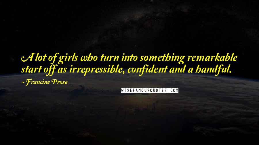 Francine Prose Quotes: A lot of girls who turn into something remarkable start off as irrepressible, confident and a handful.