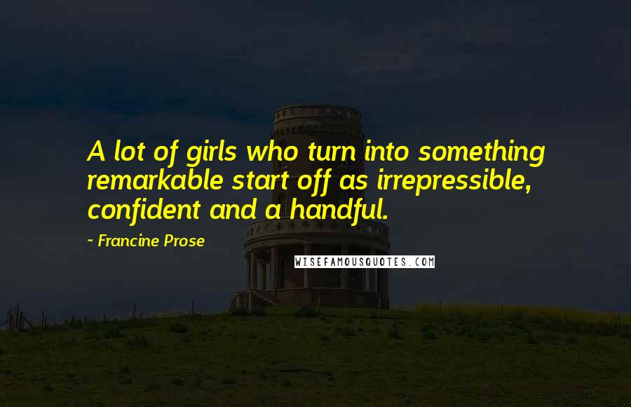 Francine Prose Quotes: A lot of girls who turn into something remarkable start off as irrepressible, confident and a handful.