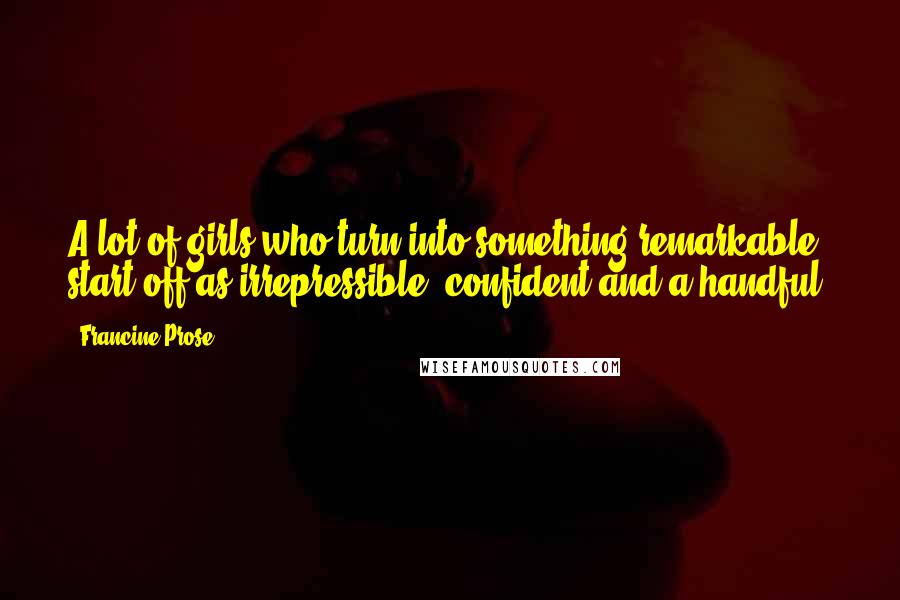 Francine Prose Quotes: A lot of girls who turn into something remarkable start off as irrepressible, confident and a handful.