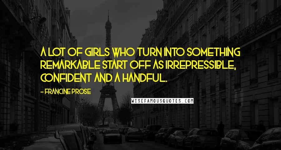 Francine Prose Quotes: A lot of girls who turn into something remarkable start off as irrepressible, confident and a handful.