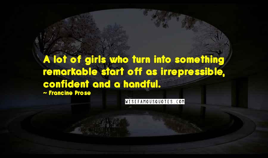 Francine Prose Quotes: A lot of girls who turn into something remarkable start off as irrepressible, confident and a handful.