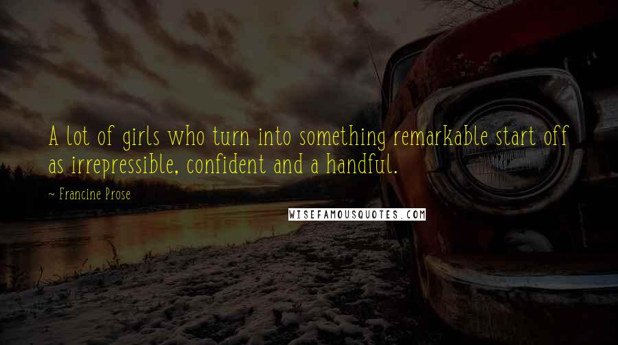 Francine Prose Quotes: A lot of girls who turn into something remarkable start off as irrepressible, confident and a handful.