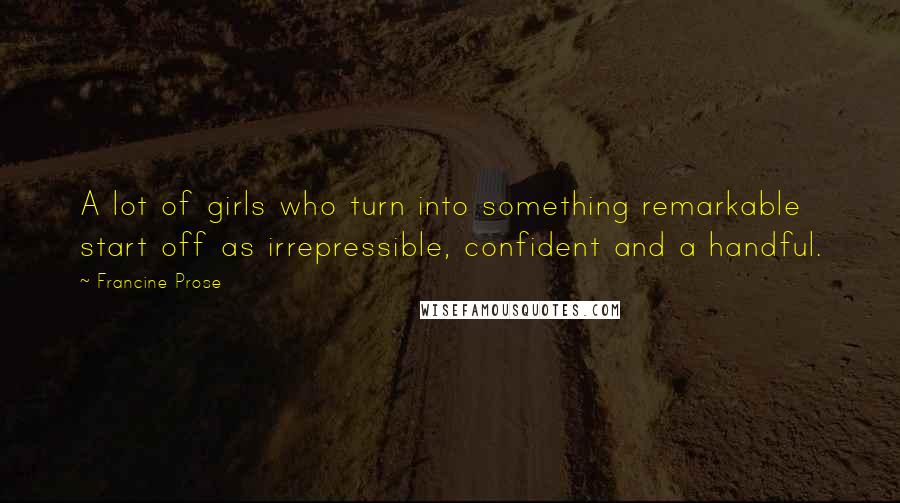 Francine Prose Quotes: A lot of girls who turn into something remarkable start off as irrepressible, confident and a handful.