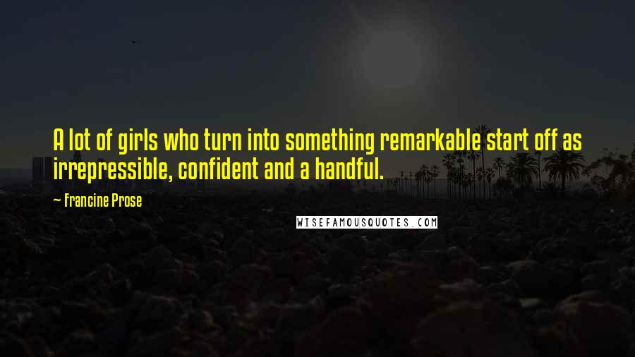 Francine Prose Quotes: A lot of girls who turn into something remarkable start off as irrepressible, confident and a handful.