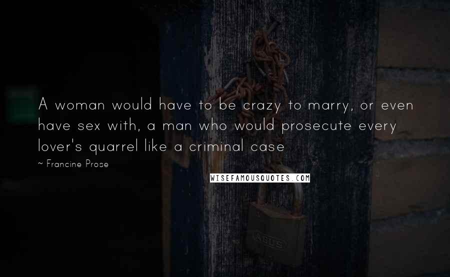 Francine Prose Quotes: A woman would have to be crazy to marry, or even have sex with, a man who would prosecute every lover's quarrel like a criminal case