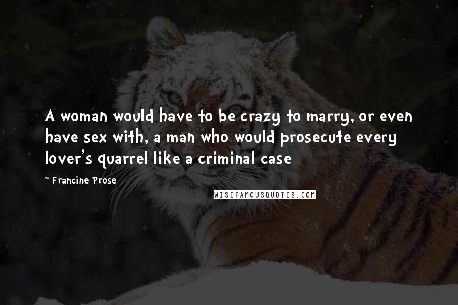 Francine Prose Quotes: A woman would have to be crazy to marry, or even have sex with, a man who would prosecute every lover's quarrel like a criminal case