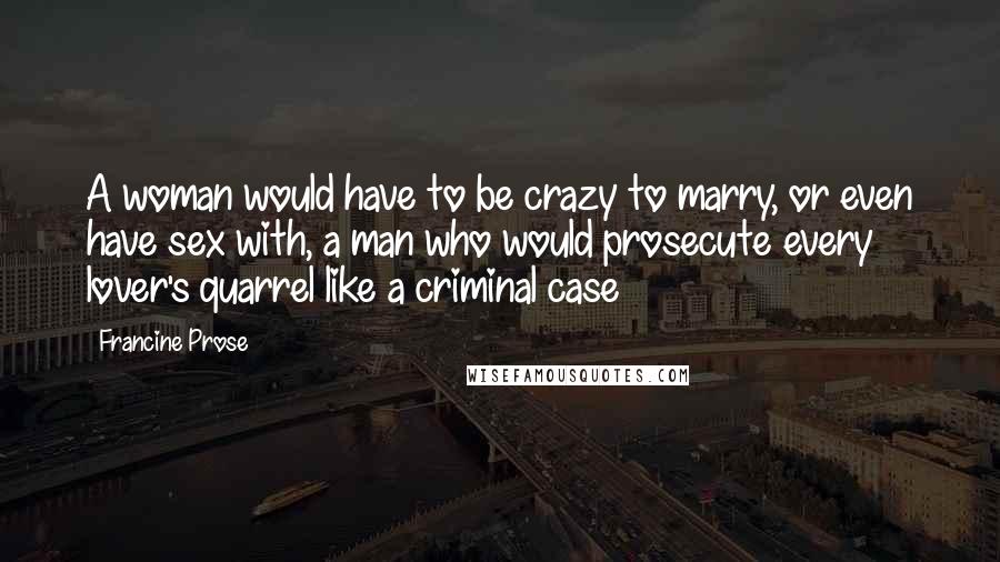 Francine Prose Quotes: A woman would have to be crazy to marry, or even have sex with, a man who would prosecute every lover's quarrel like a criminal case