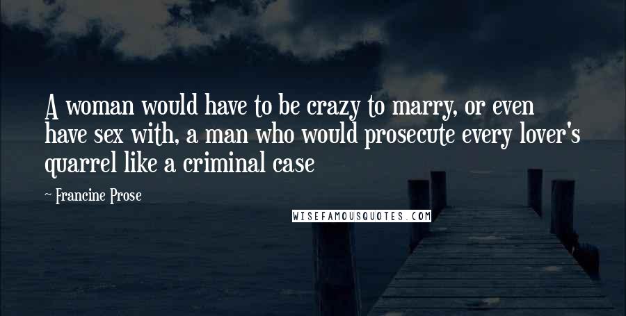Francine Prose Quotes: A woman would have to be crazy to marry, or even have sex with, a man who would prosecute every lover's quarrel like a criminal case