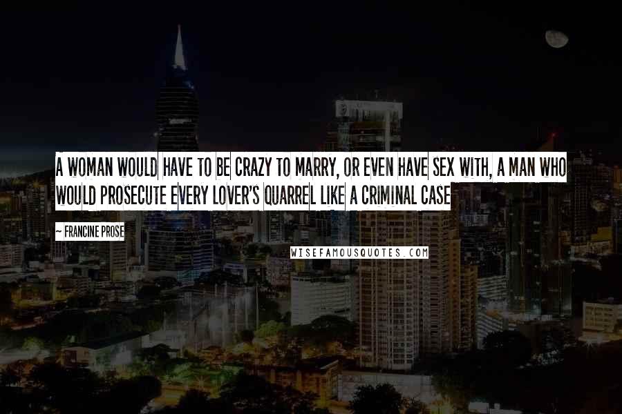 Francine Prose Quotes: A woman would have to be crazy to marry, or even have sex with, a man who would prosecute every lover's quarrel like a criminal case