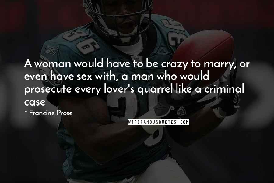 Francine Prose Quotes: A woman would have to be crazy to marry, or even have sex with, a man who would prosecute every lover's quarrel like a criminal case