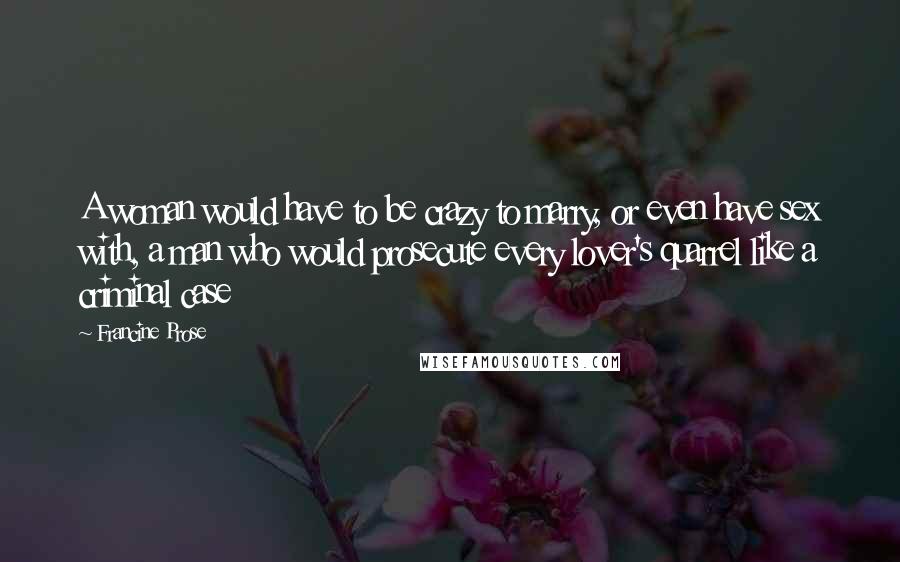 Francine Prose Quotes: A woman would have to be crazy to marry, or even have sex with, a man who would prosecute every lover's quarrel like a criminal case