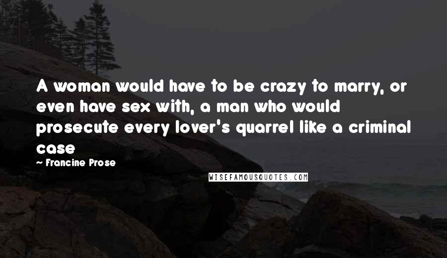 Francine Prose Quotes: A woman would have to be crazy to marry, or even have sex with, a man who would prosecute every lover's quarrel like a criminal case