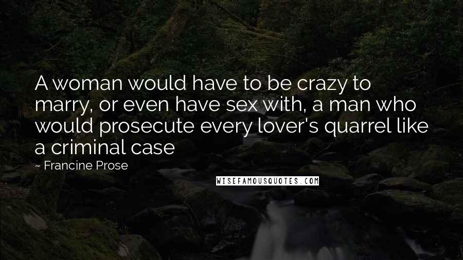 Francine Prose Quotes: A woman would have to be crazy to marry, or even have sex with, a man who would prosecute every lover's quarrel like a criminal case