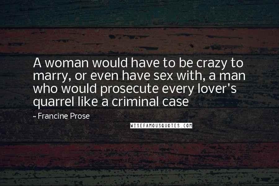 Francine Prose Quotes: A woman would have to be crazy to marry, or even have sex with, a man who would prosecute every lover's quarrel like a criminal case