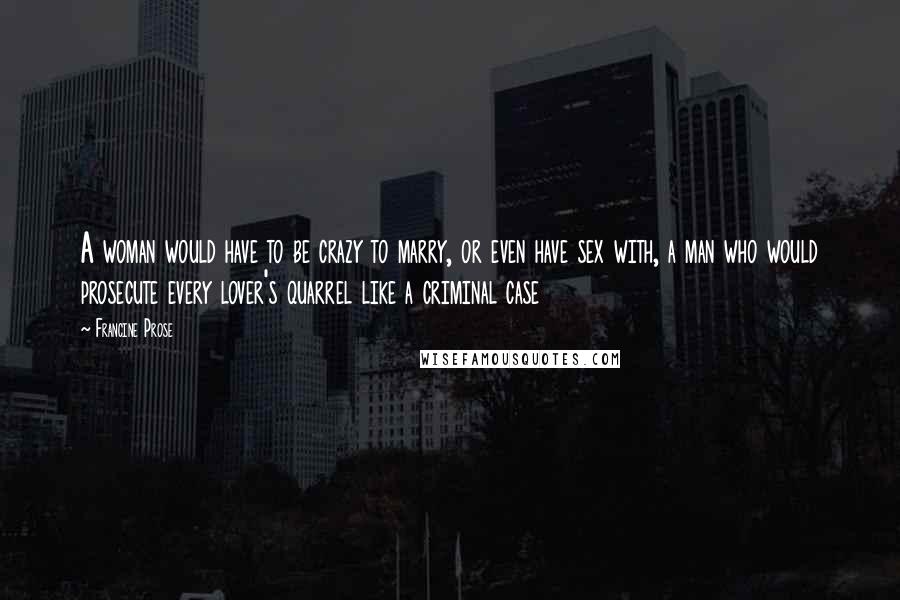 Francine Prose Quotes: A woman would have to be crazy to marry, or even have sex with, a man who would prosecute every lover's quarrel like a criminal case