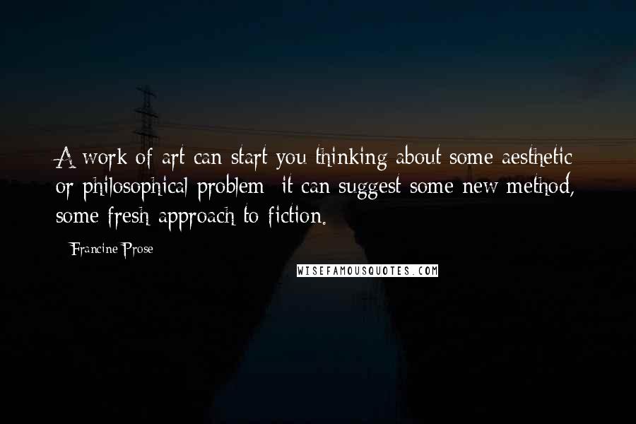 Francine Prose Quotes: A work of art can start you thinking about some aesthetic or philosophical problem; it can suggest some new method, some fresh approach to fiction.