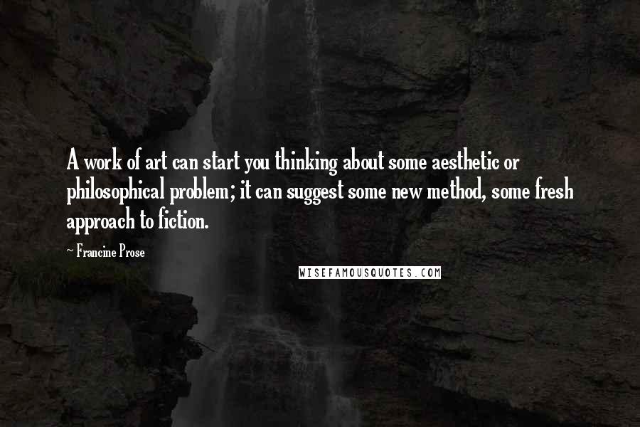 Francine Prose Quotes: A work of art can start you thinking about some aesthetic or philosophical problem; it can suggest some new method, some fresh approach to fiction.