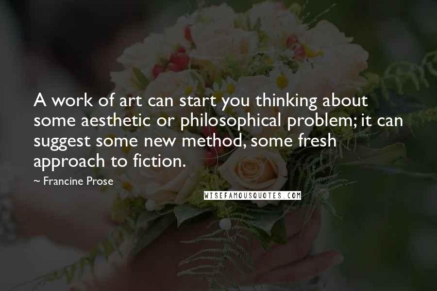 Francine Prose Quotes: A work of art can start you thinking about some aesthetic or philosophical problem; it can suggest some new method, some fresh approach to fiction.