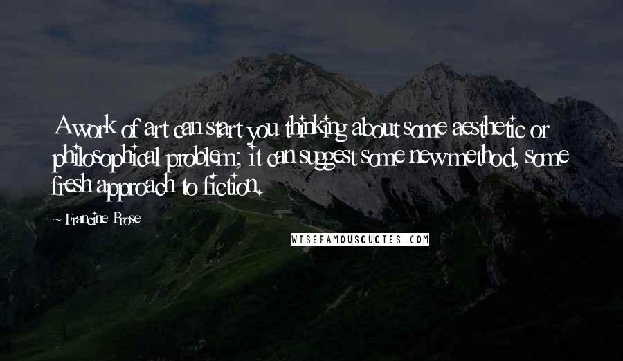 Francine Prose Quotes: A work of art can start you thinking about some aesthetic or philosophical problem; it can suggest some new method, some fresh approach to fiction.