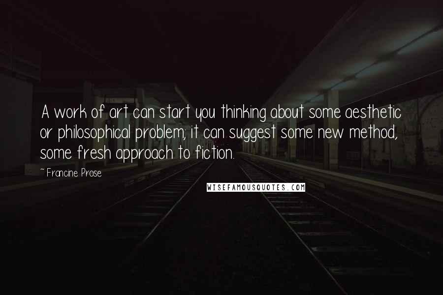 Francine Prose Quotes: A work of art can start you thinking about some aesthetic or philosophical problem; it can suggest some new method, some fresh approach to fiction.