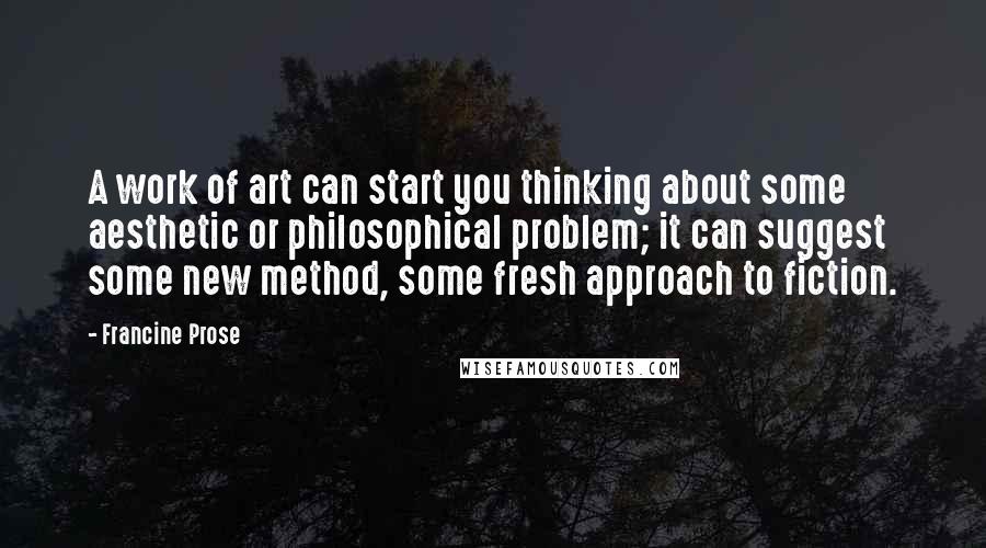 Francine Prose Quotes: A work of art can start you thinking about some aesthetic or philosophical problem; it can suggest some new method, some fresh approach to fiction.