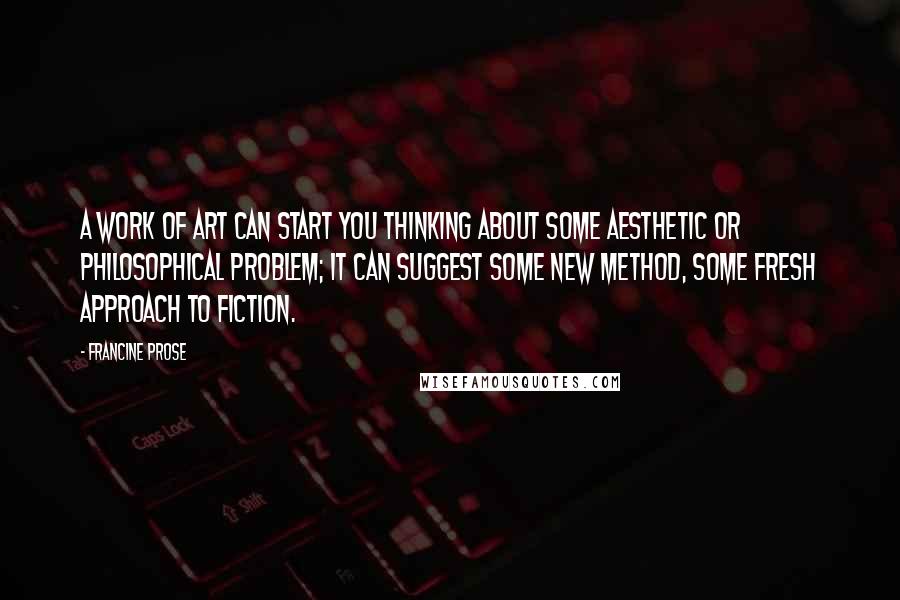Francine Prose Quotes: A work of art can start you thinking about some aesthetic or philosophical problem; it can suggest some new method, some fresh approach to fiction.