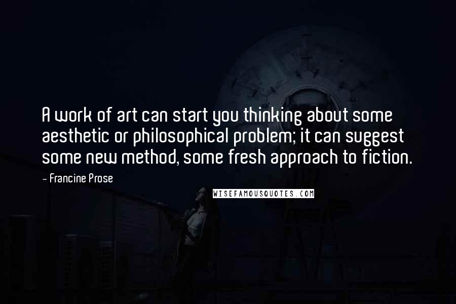 Francine Prose Quotes: A work of art can start you thinking about some aesthetic or philosophical problem; it can suggest some new method, some fresh approach to fiction.