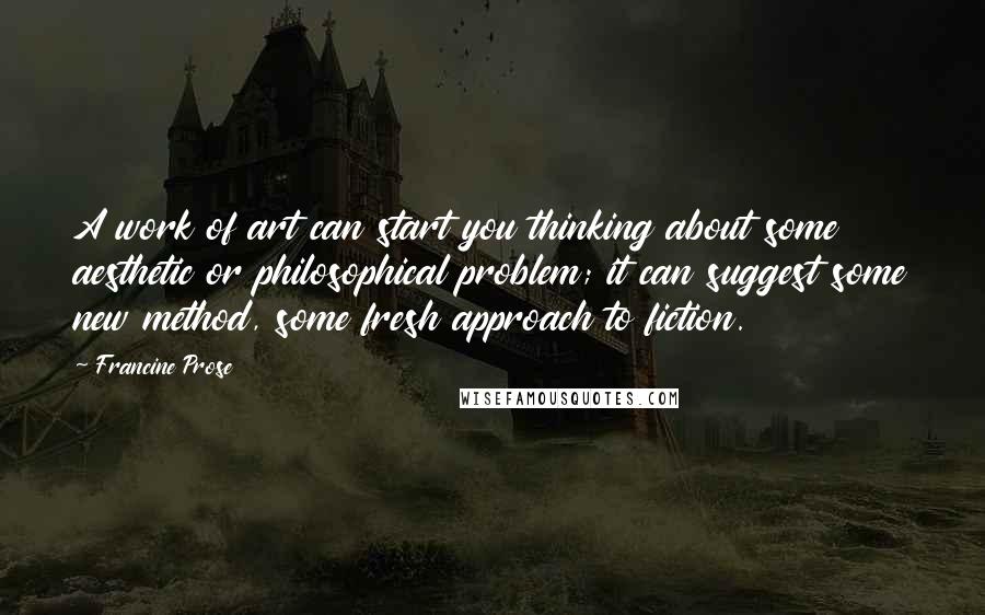 Francine Prose Quotes: A work of art can start you thinking about some aesthetic or philosophical problem; it can suggest some new method, some fresh approach to fiction.