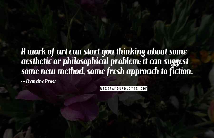 Francine Prose Quotes: A work of art can start you thinking about some aesthetic or philosophical problem; it can suggest some new method, some fresh approach to fiction.