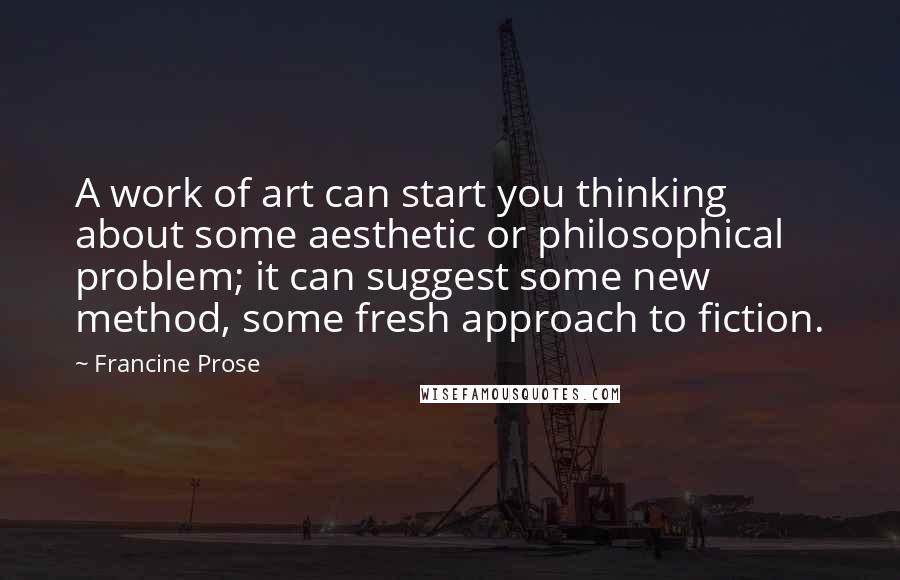 Francine Prose Quotes: A work of art can start you thinking about some aesthetic or philosophical problem; it can suggest some new method, some fresh approach to fiction.