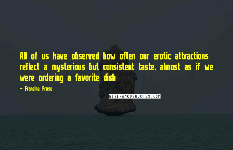 Francine Prose Quotes: All of us have observed how often our erotic attractions reflect a mysterious but consistent taste, almost as if we were ordering a favorite dish