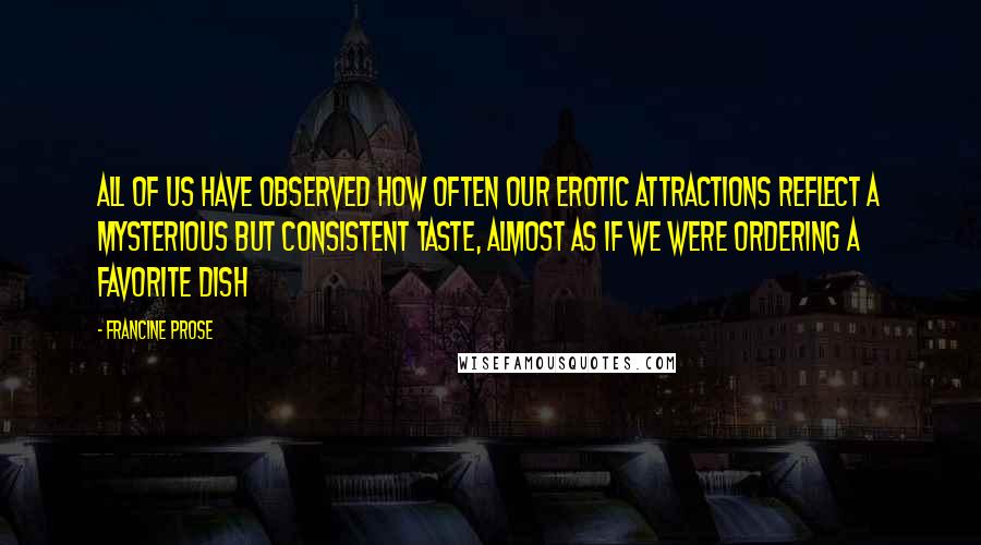 Francine Prose Quotes: All of us have observed how often our erotic attractions reflect a mysterious but consistent taste, almost as if we were ordering a favorite dish